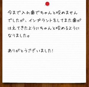 今まで入れ歯でちゃんと咬めませんでしたが、インプラントをしてまた歯がはえてきたようにちゃんと咬めるようになりました。