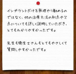インプラントだけを無理やり勧めるのではなく、他の治療方法の利点や欠点についても詳しく説明していただき、とてもわかりやすかったです。先生も衛生士さんもとてもやさしくて質問しやすかったです。
