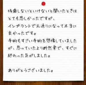 抜歯しないといけないと聞いたときはとても悲しかったですが、インプラントで元通りになって本当に良かったです。手術もすごい手術を想像していましたが、思っていたより断然楽で、すぐに終わった気がしました。ありがとうございました。
